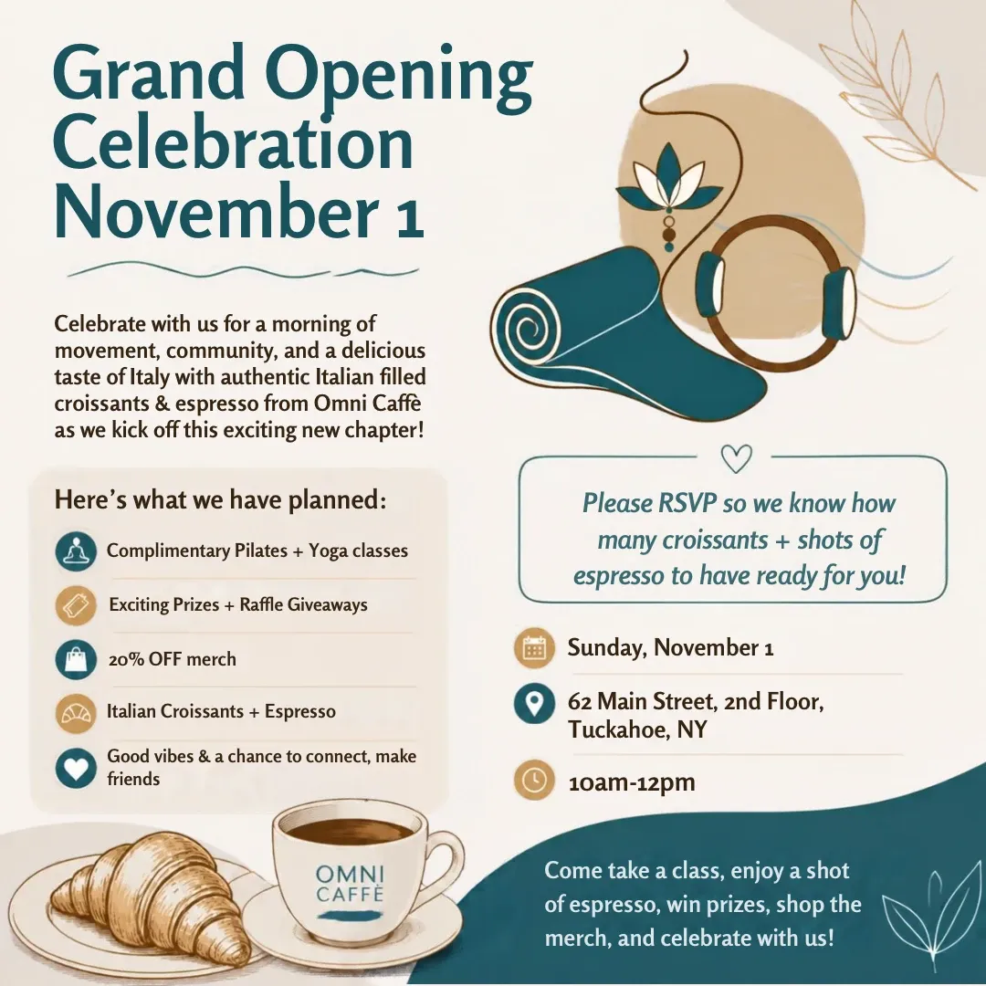 Grand Opening Celebration, November 1. Complimentary Pilates and yoga classes, prizes and raffle giveaways, 20% off merch, Italian croissants and espresso from Omni Caffè. Sunday, November 1, 10 am to 12 pm, 62 Main Street, 2nd Floor, Tuckahoe, NY.